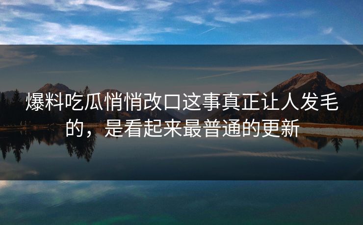 爆料吃瓜悄悄改口这事真正让人发毛的，是看起来最普通的更新