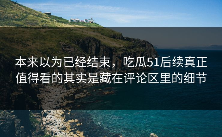 本来以为已经结束，吃瓜51后续真正值得看的其实是藏在评论区里的细节