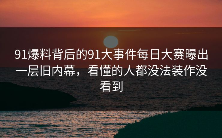 91爆料背后的91大事件每日大赛曝出一层旧内幕，看懂的人都没法装作没看到