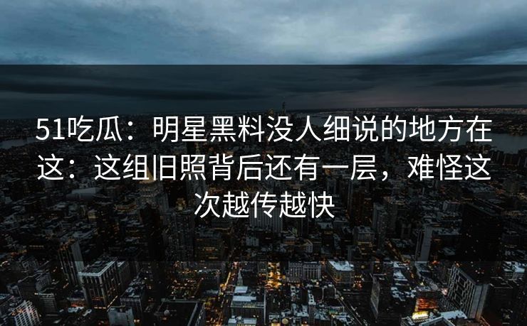 51吃瓜：明星黑料没人细说的地方在这：这组旧照背后还有一层，难怪这次越传越快